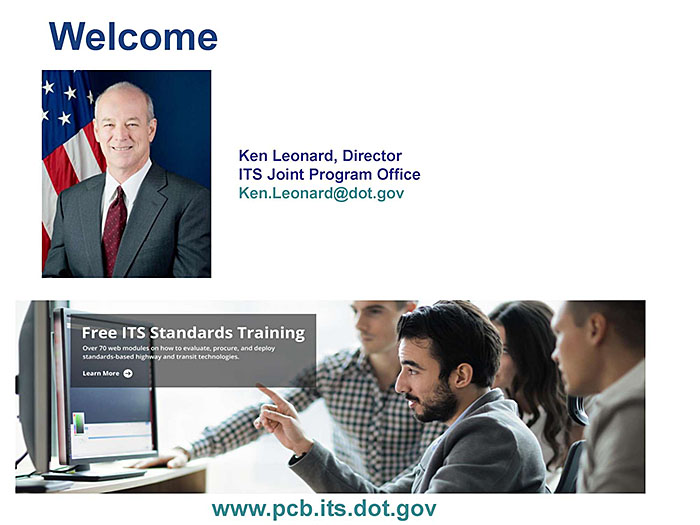 This slide contains a graphic with the word “Welcome” in large letters, photo of Kenneth Leonard, Director ITS Joint Program Office - Ken.Leonard@dot.gov - and on the bottom is a screeshot of the ITS JPO website - www.its.dot.gov/pcb