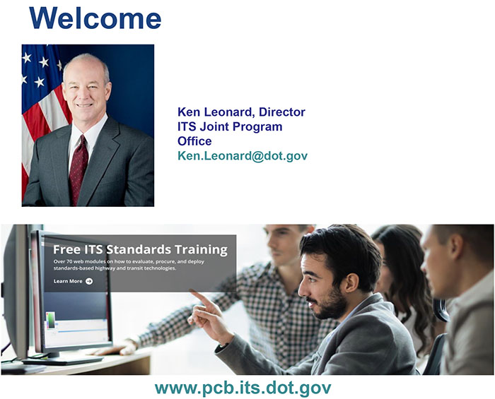 This slide contains a graphic with the word “Welcome” in large letters, photo of Kenneth Leonard, Director ITS Joint Program Office - Ken.Leonard@dot.gov - and on the bottom is a screeshot of the ITS JPO website - www.its.dot.gov/pcb