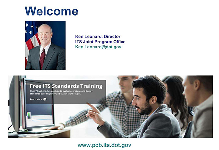 This slide contains a graphic with the word “Welcome” in large letters, photo of Kenneth Leonard, Director ITS Joint Program Office - Ken.Leonard@dot.gov - and on the bottom is a screeshot of the ITS JPO website - www.its.dot.gov/pcb
